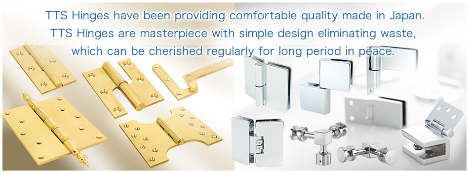 TTS Hinges have been providing comfortable quality made in Japan. TTS Hinges are masterpiece with simple design eliminating waste, which can be cherished regularly for long period in peace. 