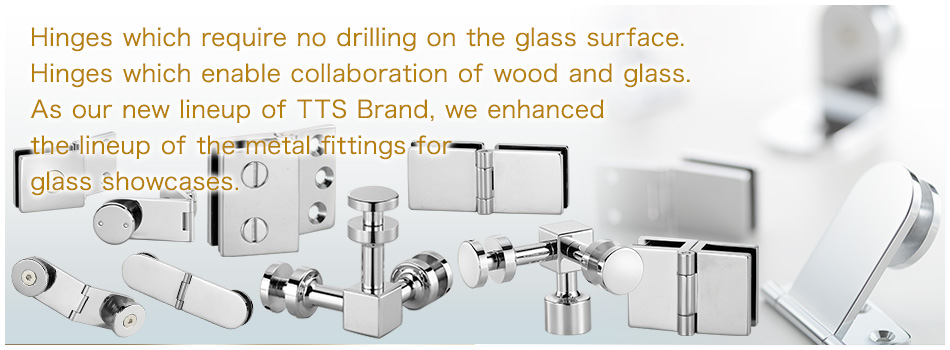 Hinges which require no drilling on the glass surface. Hinges which enable collaboration of wood and glass. As our new lineup of TTS Brand, we enhanced the lineup of the metal fittings for glass showcases.