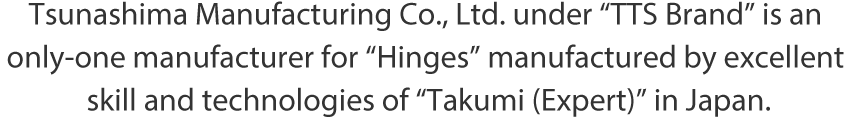 Tsunashima Manufacturing Co., Ltd. under “TTS Brand” is an only-one manufacturer for “Hinges” manufactured by excellent skill and technologies of “Takumi (Expert)” in Japan.