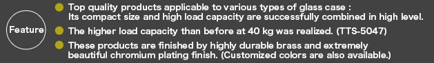 Top quality products applicable to various types of glass case :  Its compact size and high load capacity are successfully combined in high level.The higher load capacity than before at 40 kg was realized. (TTS-5047)These products are finished by highly durable brass and extremely beautiful chromium plating finish. (Customized colors are also available.)