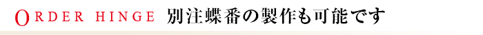 ORDER HINGE 別注蝶番の製作も可能です